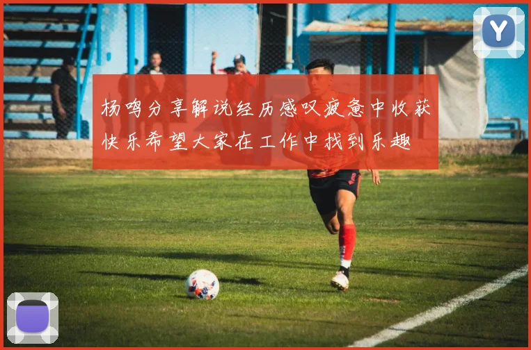 杨鸣分享解说经历感叹疲惫中收获快乐希望大家在工作中找到乐趣