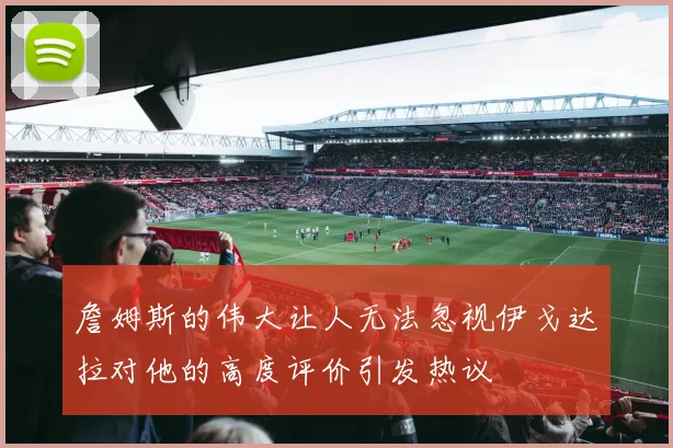 詹姆斯的伟大让人无法忽视伊戈达拉对他的高度评价引发热议