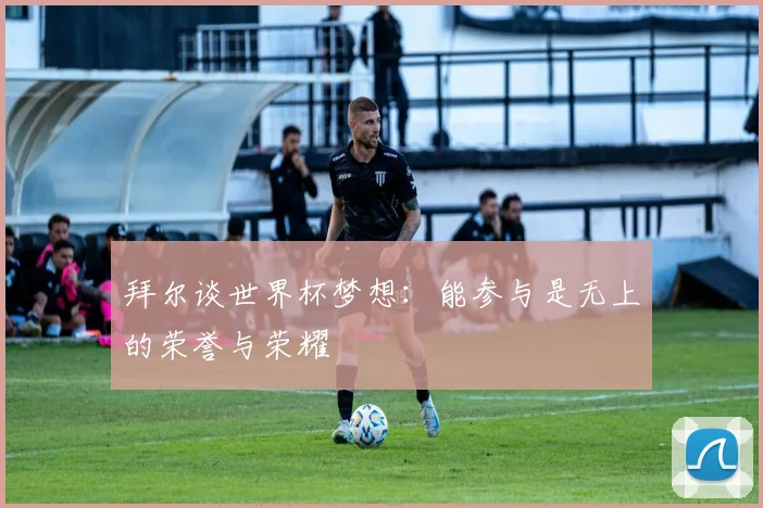 拜尔谈世界杯梦想:能参与是无上的荣誉与荣耀