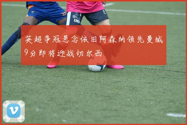 英超争冠悬念依旧阿森纳领先曼城9分即将迎战切尔西