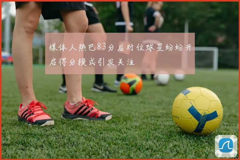 媒体人热巴83分后对位球星纷纷开启得分模式引发关注