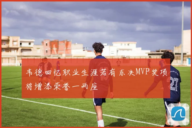韦德回忆职业生涯若有东决MVP奖项将增添荣誉一两座