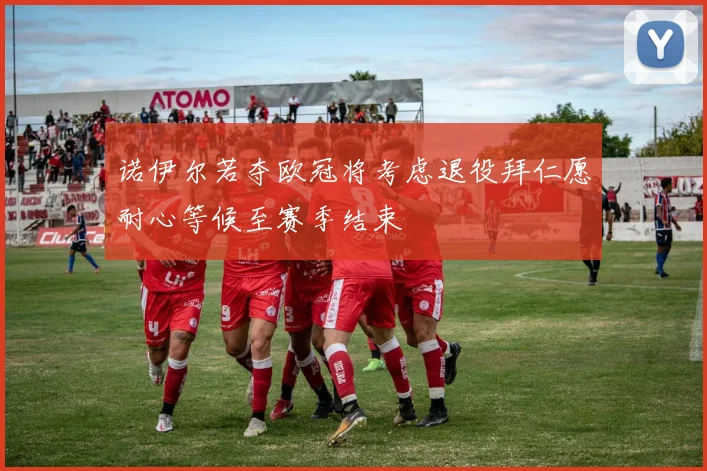 诺伊尔若夺欧冠将考虑退役拜仁愿耐心等候至赛季结束