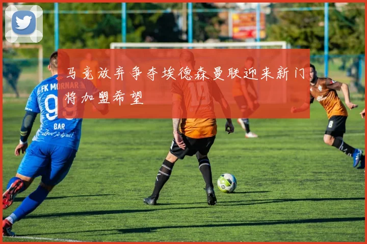 马竞放弃争夺埃德森曼联迎来新门将加盟希望