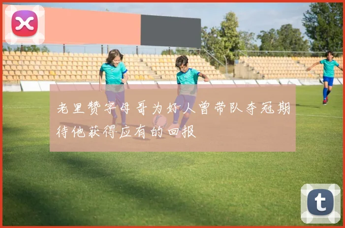 老里赞字母哥为好人曾带队夺冠期待他获得应有的回报