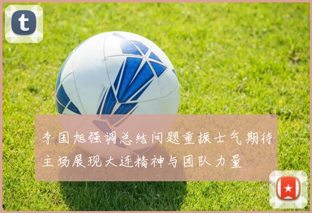 李国旭强调总结问题重振士气期待主场展现大连精神与团队力量