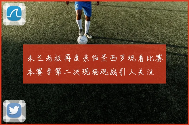 米兰老板再度亲临圣西罗观看比赛本赛季第二次现场观战引人关注