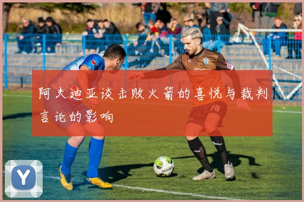 阿夫迪亚谈击败火箭的喜悦与裁判言论的影响