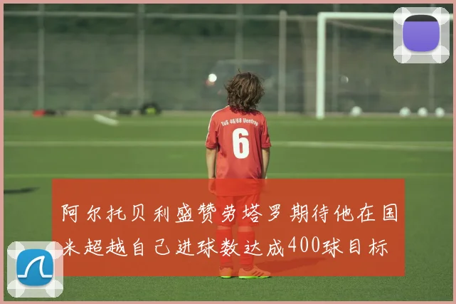 阿尔托贝利盛赞劳塔罗期待他在国米超越自己进球数达成400球目标