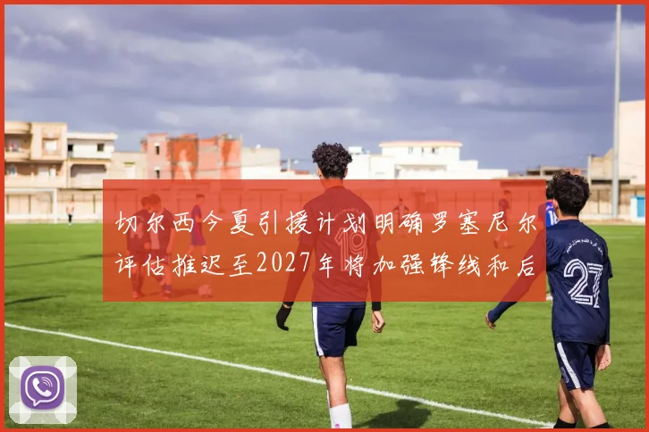 切尔西今夏引援计划明确罗塞尼尔评估推迟至2027年将加强锋线和后防线
