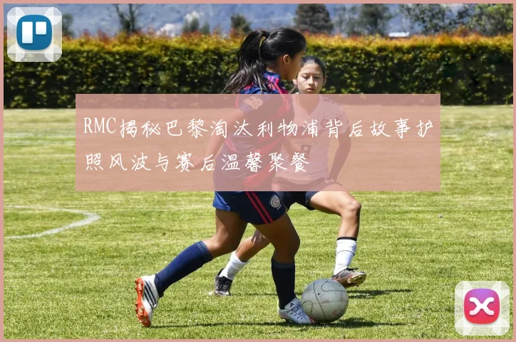 RMC揭秘巴黎淘汰利物浦背后故事护照风波与赛后温馨聚餐