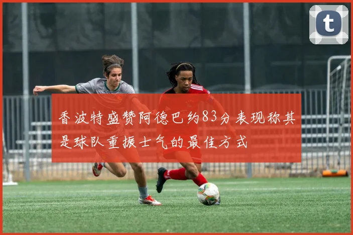 香波特盛赞阿德巴约83分表现称其是球队重振士气的最佳方式