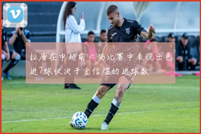 拉唐在中超前六场比赛中表现出色进7球仅次于金信煜的进球数