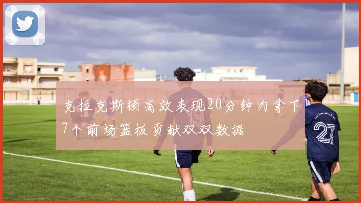 克拉克斯顿高效表现20分钟内拿下7个前场篮板贡献双双数据