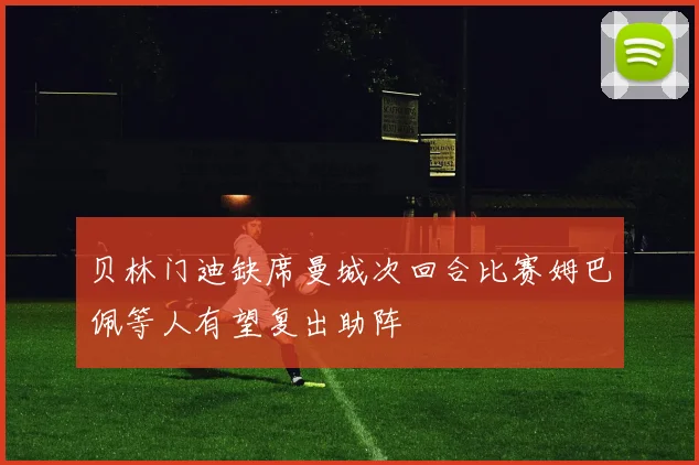 贝林门迪缺席曼城次回合比赛姆巴佩等人有望复出助阵
