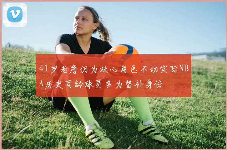 41岁老詹仍为核心角色不切实际NBA历史同龄球员多为替补身份