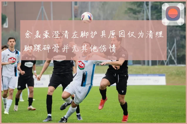 余嘉豪澄清左脚护具原因仅为清理脚踝碎骨并无其他伤情