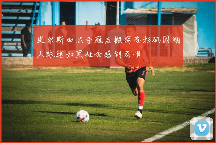 皮尔斯回忆夺冠后搬离洛杉矶因湖人球迷如黑社会感到恐惧