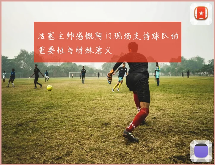 活塞主帅感慨阿门现场支持球队的重要性与特殊意义