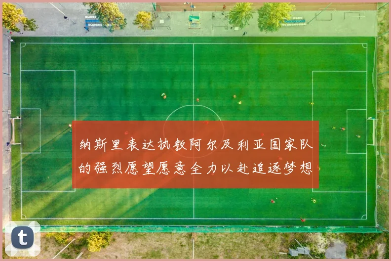纳斯里表达执教阿尔及利亚国家队的强烈愿望愿意全力以赴追逐梦想