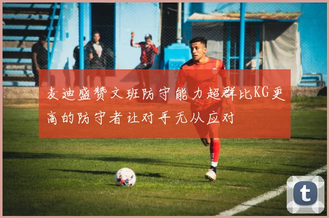 麦迪盛赞文班防守能力超群比KG更高的防守者让对手无从应对