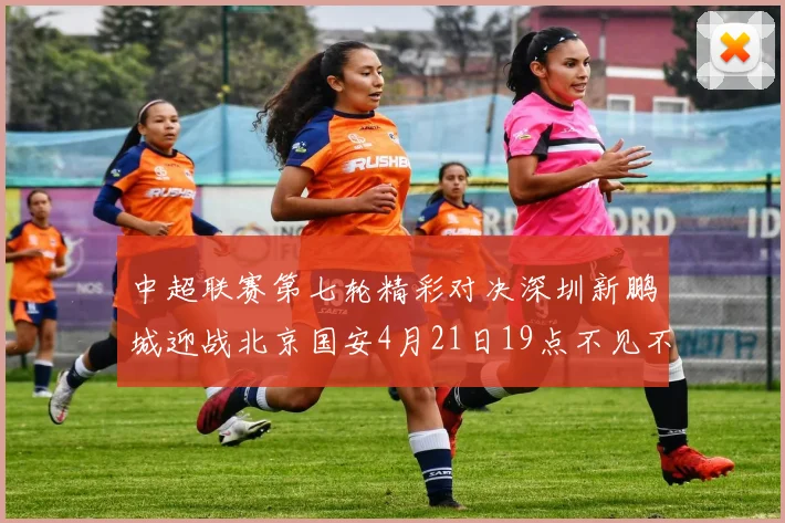 中超联赛第七轮精彩对决深圳新鹏城迎战北京国安4月21日19点不见不散
