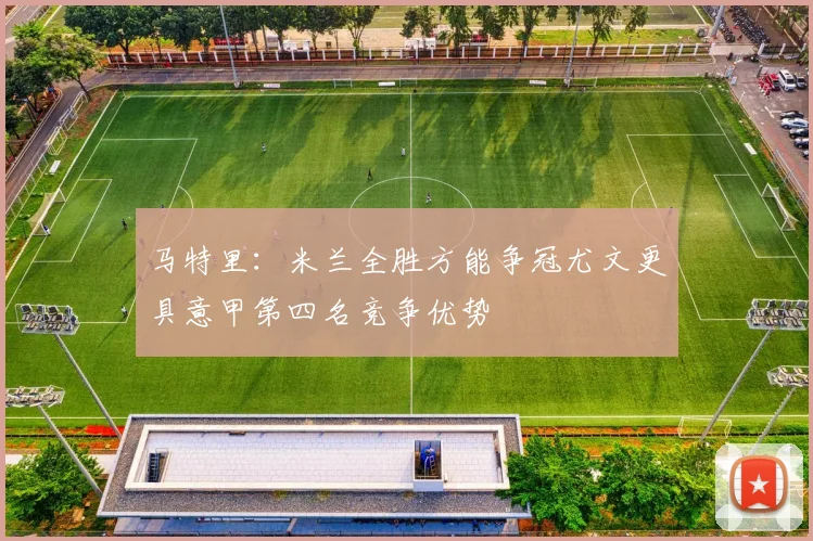 马特里：米兰全胜方能争冠尤文更具意甲第四名竞争优势