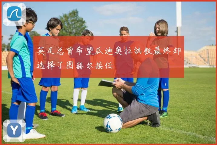 英足总曾希望瓜迪奥拉执教最终却选择了图赫尔接任
