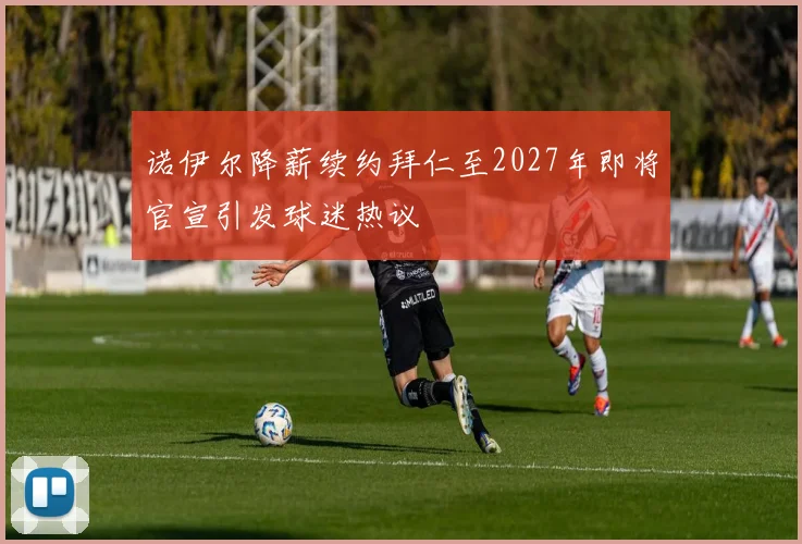 诺伊尔降薪续约拜仁至2027年即将官宣引发球迷热议