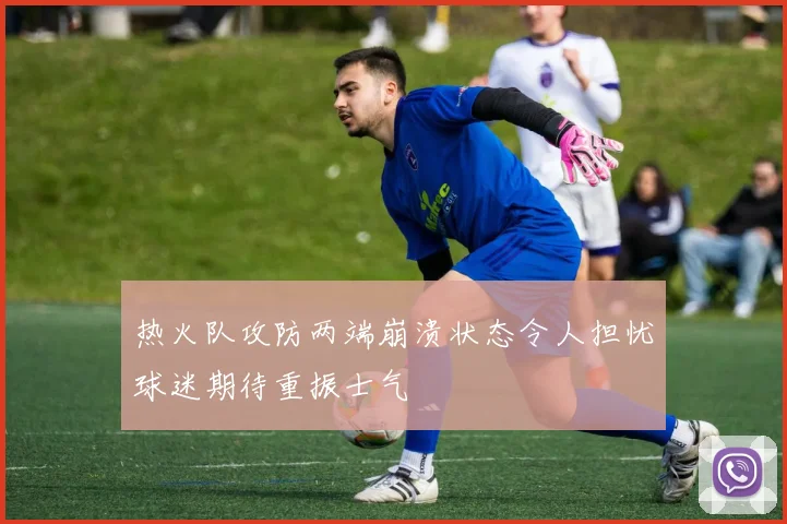 热火队攻防两端崩溃状态令人担忧球迷期待重振士气
