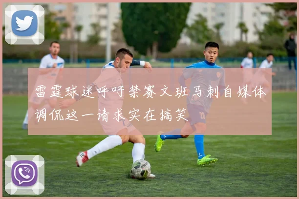 雷霆球迷呼吁禁赛文班马刺自媒体调侃这一请求实在搞笑